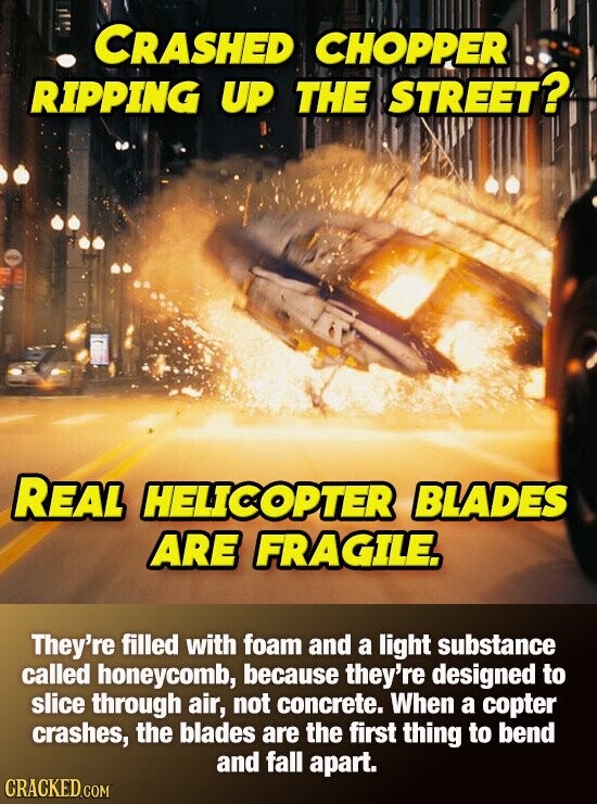 CRASHED CHOPPER RIPPING UP THE STREET? REAL HELICOPTER BLADES ARE FRAGILE. They're filled with foam and a light substance called honeycomb, because they're designed to slice through air, not concrete. When a copter crashes, the blades are the first thing to bend and fall apart. CRACKED.COM