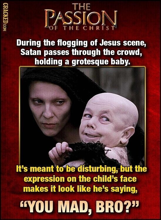 CRACKED.COM THE PASSION OF THECHRIST During the flogging of Jesus scene, Satan passes through the crowd, holding a grotesque baby. It's meant to be disturbing, but the expression on the child's face makes it look like he's saying, YOU MAD, BRO?