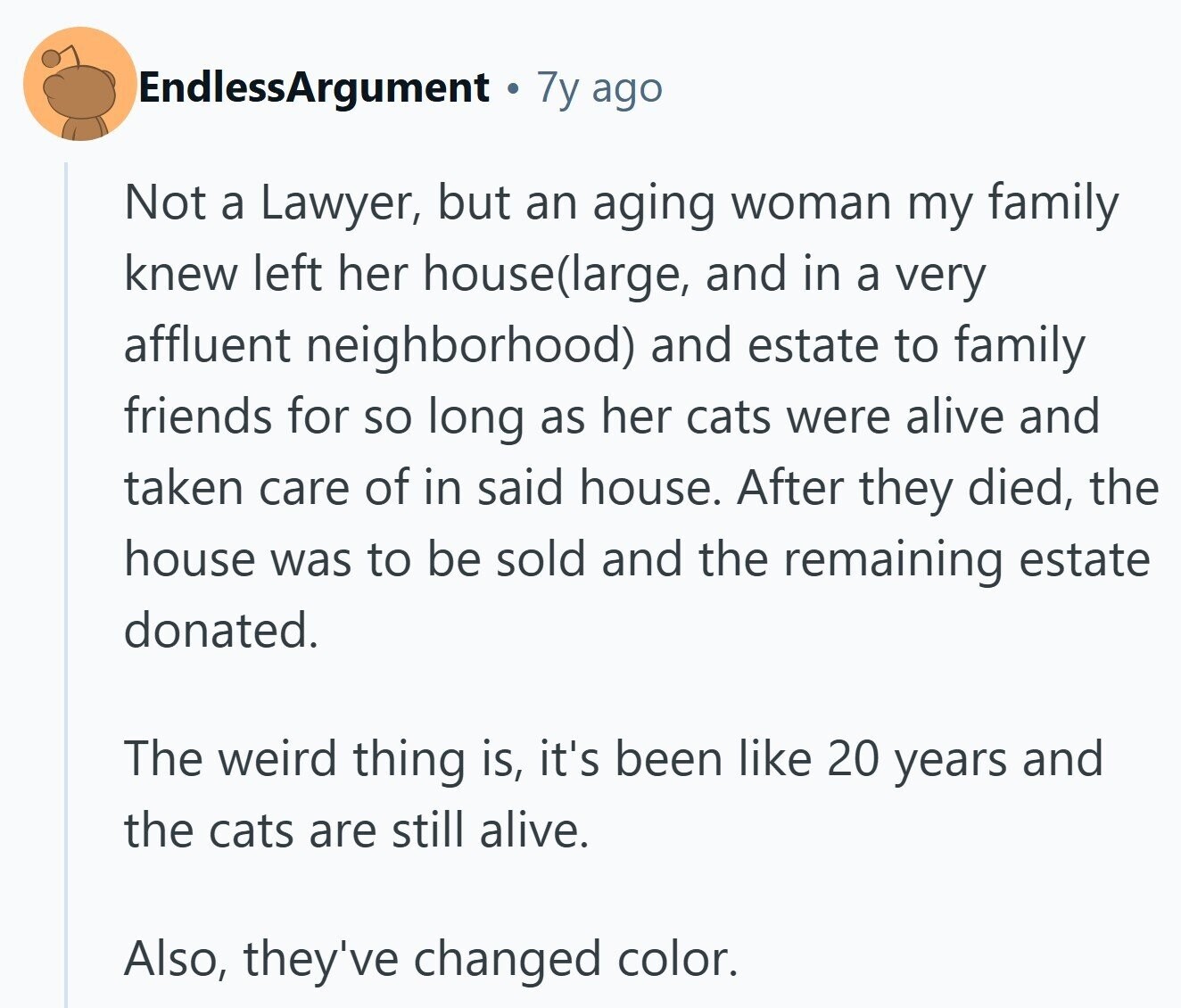 EndlessArgument 7y ago Not a Lawyer, but an aging woman my family knew left her house(large, and in a very affluent neighborhood) and estate to family friends for so long as her cats were alive and taken care of in said house. After they died, the house was to be sold and the remaining estate donated. The weird thing is, it's been like 20 years and the cats are still alive. Also, they've changed color.