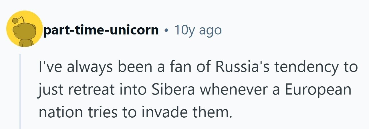 part-time-unicorn . 10y ago I've always been a fan of Russia's tendency to just retreat into Sibera whenever a European nation tries to invade them. 