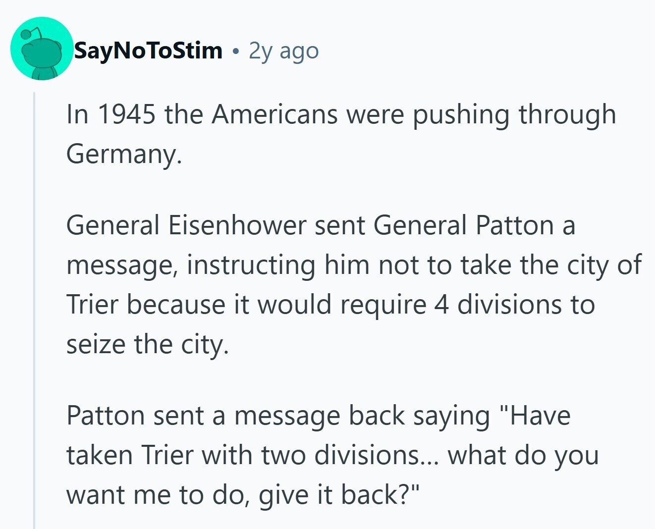 SayNoToStim 2y ago In 1945 the Americans were pushing through Germany. General Eisenhower sent General Patton a message, instructing him not to take the city of Trier because it would require 4 divisions to seize the city. Patton sent a message back saying Have taken Trier with two divisions... what do you want me to do, give it back? 