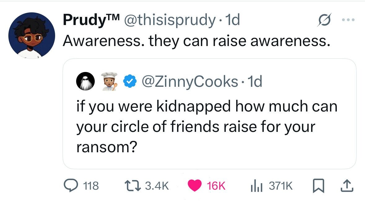 Prudy™ @thisisprudy 1d Awareness. they can raise awareness. @ZinnyCooks 1d if you were kidnapped how much can your circle of friends raise for your ransom? 118 3.4K 16K 371K 