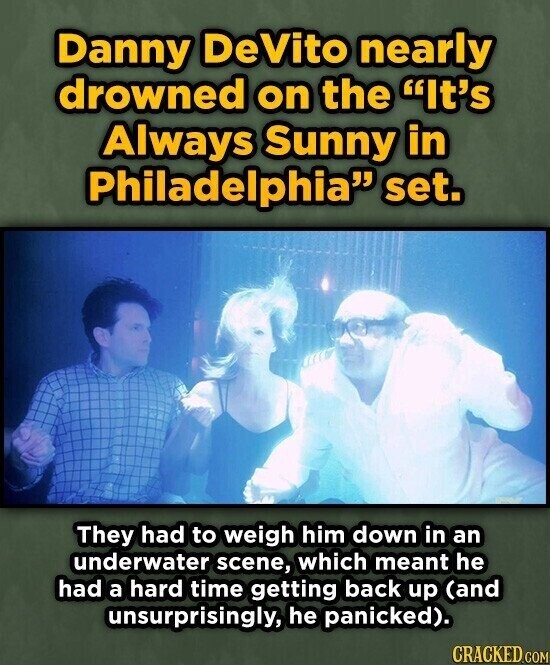 Danny DeVito nearly drowned on the It's Always Sunny in Philadelphia set. They had to weigh him down in an underwater scene, which meant he had a hard time getting back up (and unsurprisingly, he panicked). CRACKED.COM
