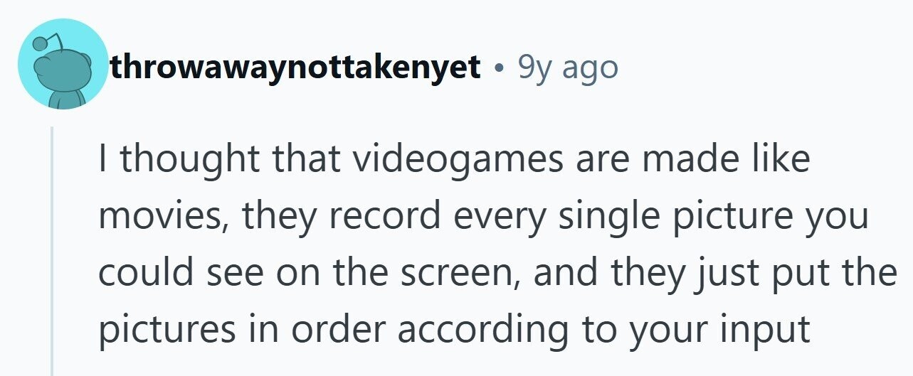 throwawaynottakenyet . 9 9y ago | thought that videogames are made like movies, they record every single picture you could see on the screen, and they just put the pictures in order according to your input 