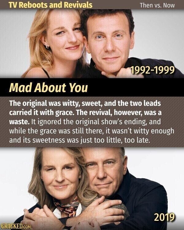 TV Reboots and Revivals Then vs. Now 1992-1999 Mad About You The original was witty, sweet, and the two leads carried it with grace. The revival, however, was a waste. It ignored the original show's ending, and while the grace was still there, it wasn't witty enough and its sweetness was just too little, too late. 2019 CRACKED.COM
