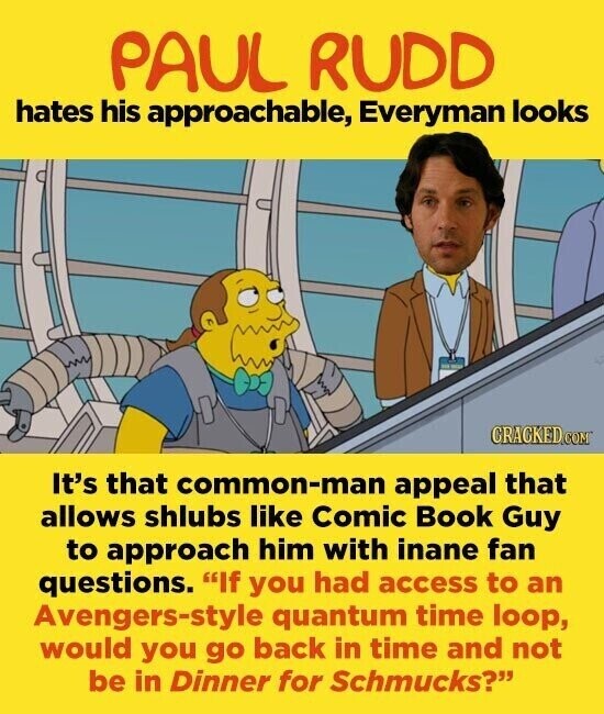 PAUL RUDD hates his approachable, Everyman looks CRACKED.COM It's that common-man appeal that allows shlubs like Comic Book Guy to approach him with inane fan questions. If you had access to an Avengers-style quantum time loop, would you go back in time and not be in Dinner for Schmucks?