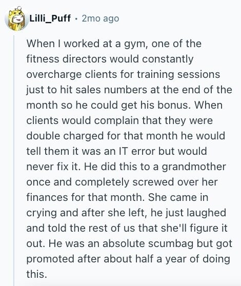 Lilli_Puff 2mo ago When I worked at a gym, one of the fitness directors would constantly overcharge clients for training sessions just to hit sales numbers at the end of the month so he could get his bonus. When clients would complain that they were double charged for that month he would tell them it was an IT error but would never fix it. Не did this to a grandmother once and completely screwed over her finances for that month. She came in crying and after she left, he just laughed and told the rest of us that she'll figure
