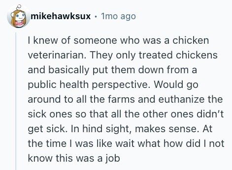 mikehawksux . 1mo ago I knew of someone who was a chicken veterinarian. They only treated chickens and basically put them down from a public health perspective. Would go around to all the farms and euthanize the sick ones so that all the other ones didn't get sick. In hind sight, makes sense. At the time I was like wait what how did I not know this was a job 