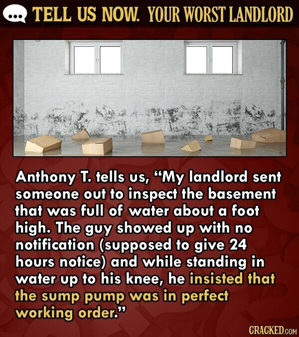 TELL US NOW. YOUR WORST LANDLORD Anthony T. tells US, My landlord sent someone out to inspect the basement that was full of water about a foot high. The guy showed up with no notification (supposed to give 24 hours notice) and while standing in water up to his knee,