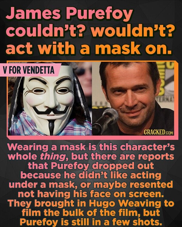 James Purefoy couldn't? wouldn't? act with a mask on. V FOR VENDETTA NA Wearing a mask is this character's whole thing, but there are reports that Purefoy dropped out because he didn't like acting under a mask, or maybe resented not having his face on screen. They brought in