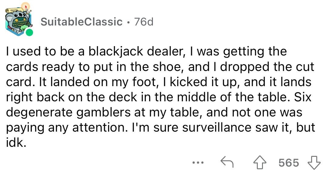 SuitableClassic • 76d I used to be a blackjack dealer, I was getting the cards ready to put in the shoe, and I dropped the cut card. It landed on my foot, I kicked it up, and it lands right back on the deck in the middle of the table. Six degenerate gamblers at my table, and not one was paying any attention. I'm sure surveillance saw it, but idk. ... 565