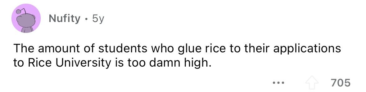 Nufity . 5y The amount of students who glue rice to their applications to Rice University is too damn high. 705 