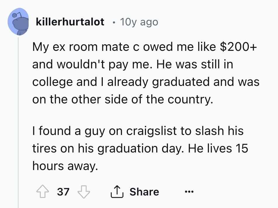 killerhurtalot 10y ago My ex room mate с owed me like $200+ and wouldn't pay me. Не was still in college and I already graduated and was on the other side of the country. I found a guy on craigslist to slash his tires on his graduation day. Не lives 15 hours away. 37 Share ... 