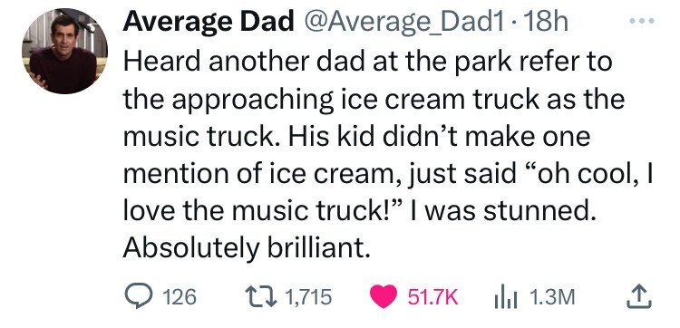 Average Dad @Average_Dad1 18h Heard another dad at the park refer to the approaching ice cream truck as the music truck. His kid didn't make one mention of ice cream, just said oh cool, I love the music truck! I was stunned. Absolutely brilliant. 126 1,715 51.7K 1.3M