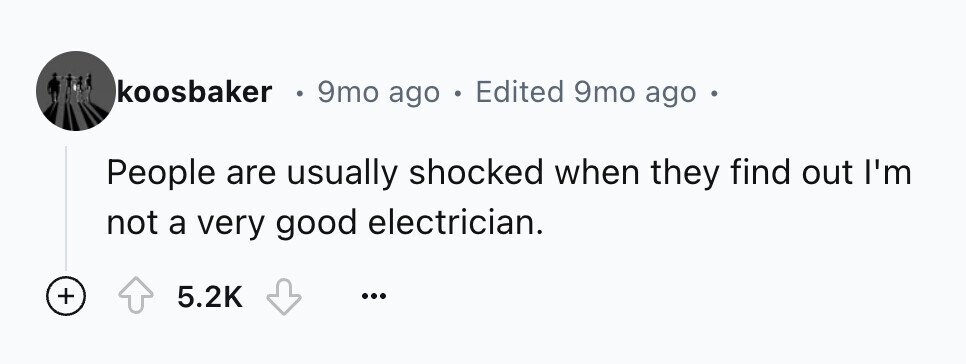 koosbaker . 9mo ago 0 Edited 9mo ago People are usually shocked when they find out I'm not a very good electrician. + 5.2K ...