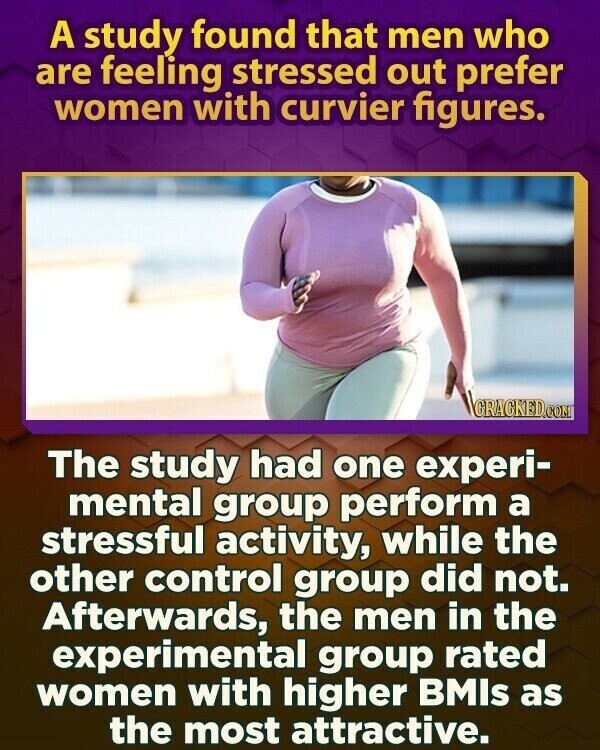 A study found that men who are feeling stressed out prefer women with curvier figures. GRACKED.COM The study had one experi- mental group perform a stressful activity, while the other control group did not. Afterwards, the men in the experimental group rated women with higher BMIs as the most attractive.