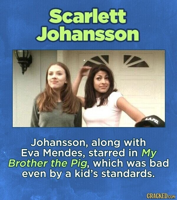 Scarlett Johansson LAPD Johansson, along with Eva Mendes, starred in My Brother the Pig, which was bad even by a kid's standards. CRACKED COM