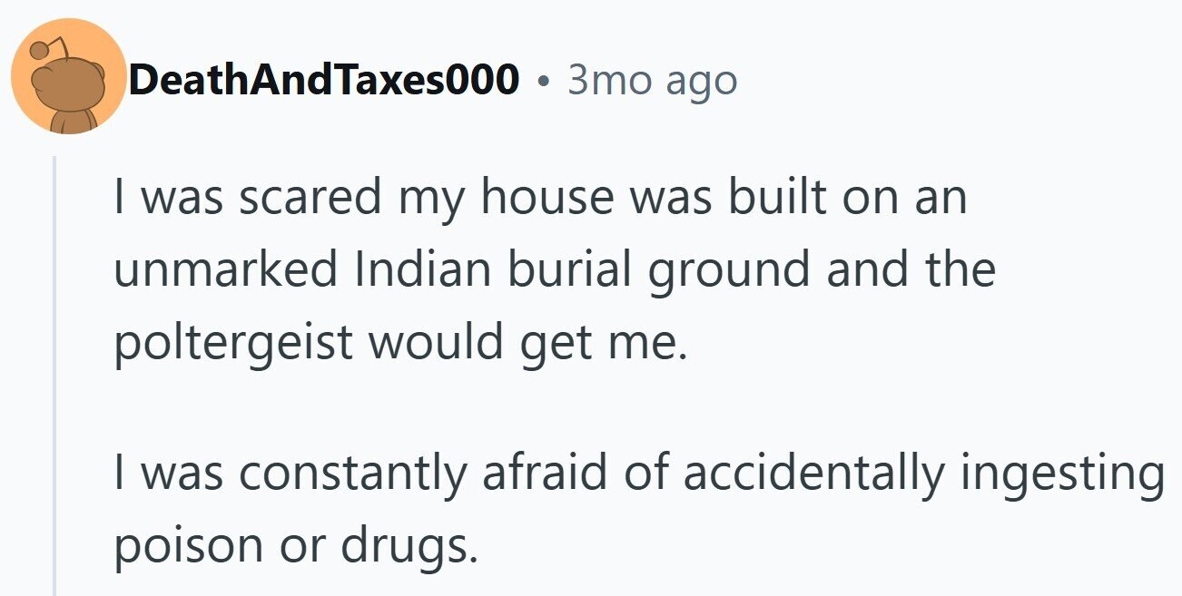 DeathAndTaxes000 3то ago I was scared my house was built on an unmarked Indian burial ground and the poltergeist would get me. | was constantly afraid of accidentally ingesting poison or drugs.