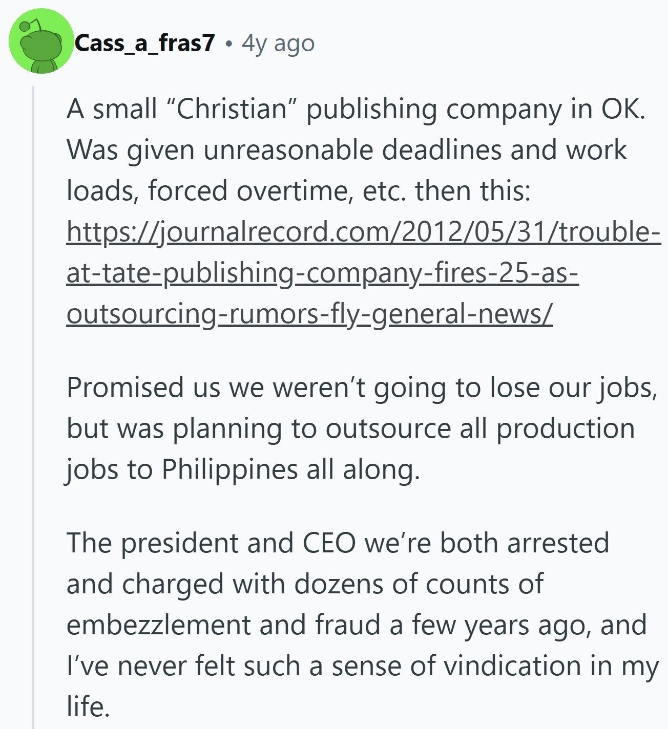 Cass_a_fras7 4y ago A small Christian publishing company in OK. Was given unreasonable deadlines and work loads, forced overtime, etc. then this: https://journalrecord.com/2012/05/31/trouble- at-tate-publishing-company-fires-25-as- outsourcing-rumors-fly-general-news/ Promised us we weren't going to lose our jobs, but was planning to outsource all production jobs to Philippines all along. The president and CEO we're both arrested and charged with dozens of counts of embezzlement and fraud a few years ago, and I've never felt such a sense of vindication in my life.