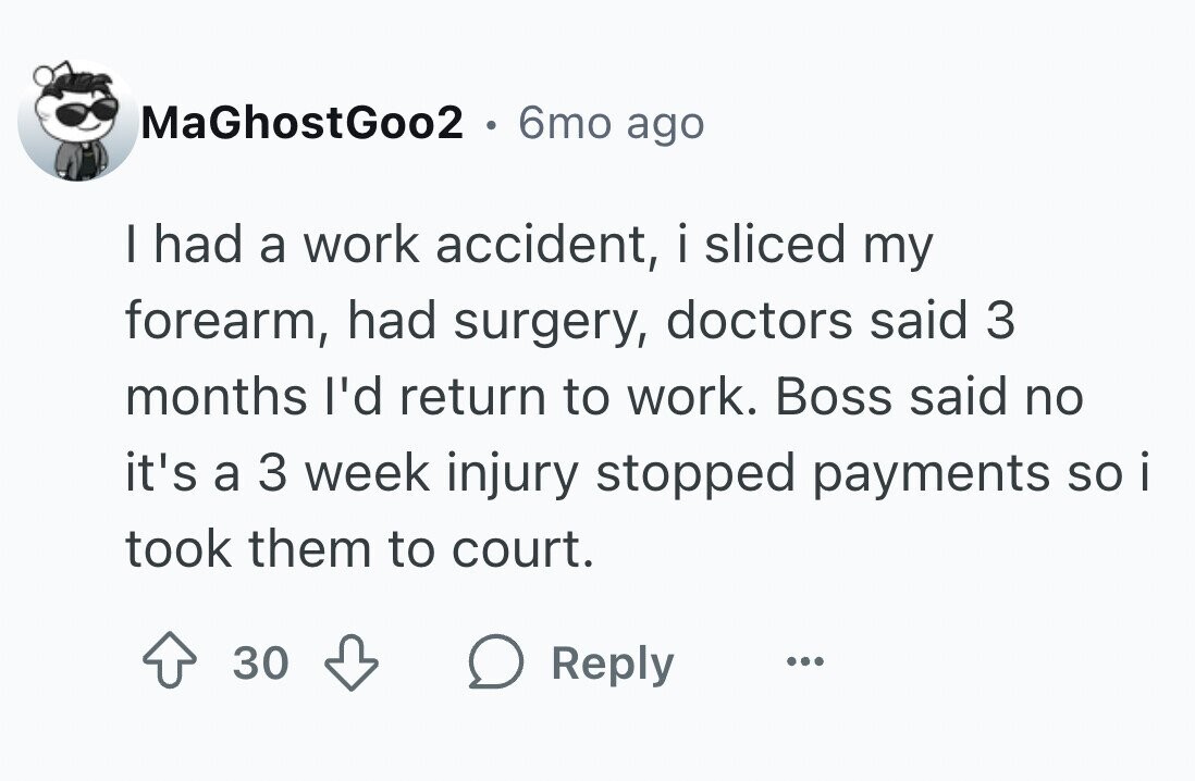 MaGhostGoo2 . 6mo ago I had a work accident, i sliced my forearm, had surgery, doctors said 3 months I'd return to work. Boss said no it's a 3 week injury stopped payments SO i took them to court. 30 Reply ...