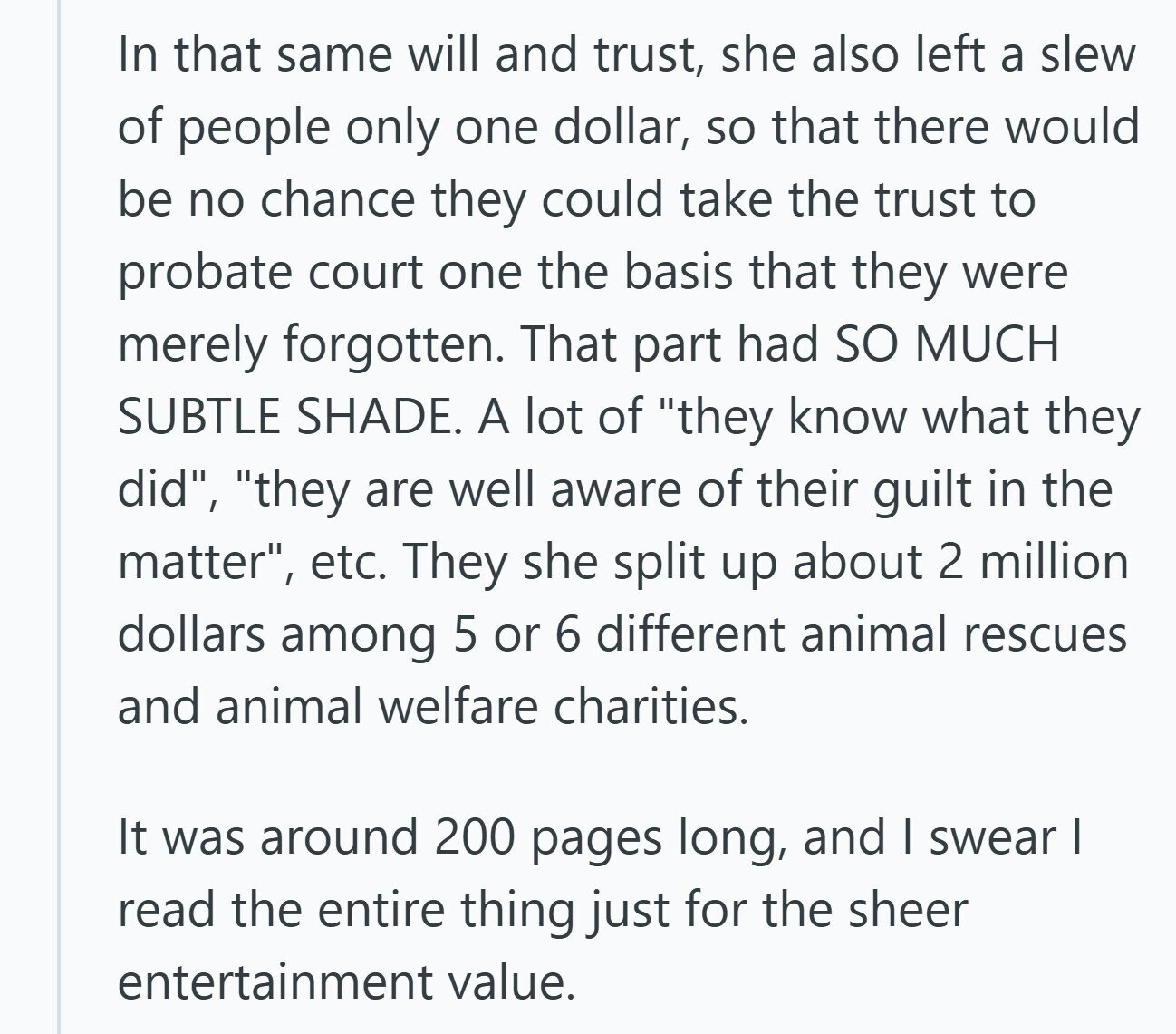 In that same will and trust, she also left a slew of people only one dollar, so that there would be no chance they could take the trust to probate court one the basis that they were merely forgotten. That part had so MUCH SUBTLE SHADE. A lot of they know what they did, they are well aware of their guilt in the matter, etc. They she split up about 2 million dollars among 5 or 6 different animal rescues and animal welfare charities. It was around 200 pages long, and | swear I read the entire thing just for