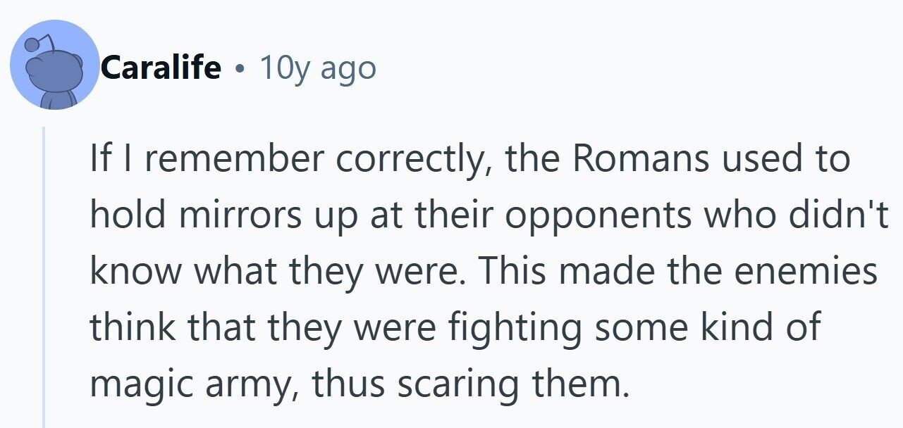 Caralife 10y ago If I remember correctly, the Romans used to hold mirrors up at their opponents who didn't know what they were. This made the enemies think that they were fighting some kind of magic army, thus scaring them. 