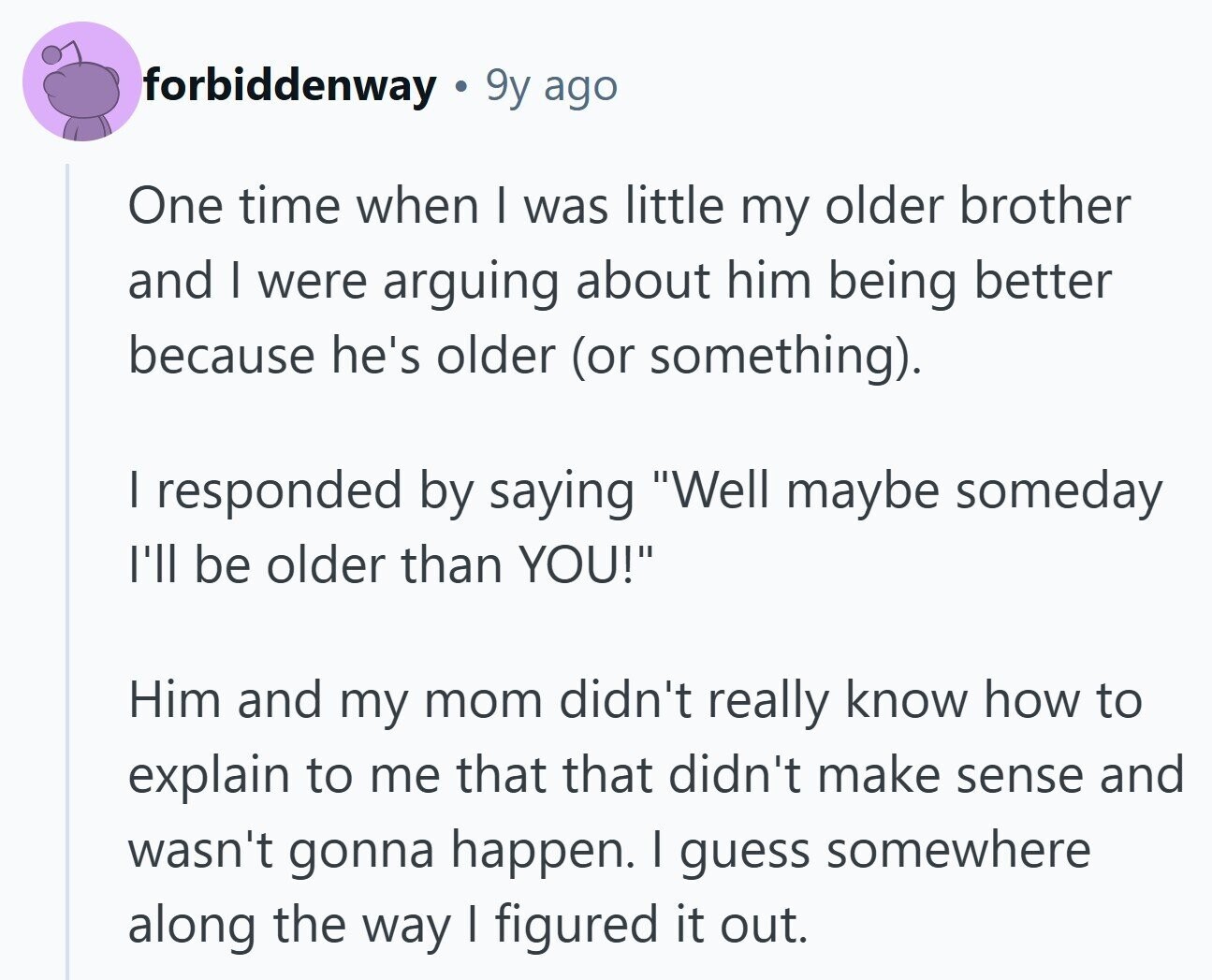 forbiddenway 9y ago One time when I was little my older brother and I were arguing about him being better because he's older (or something). | responded by saying Well maybe someday I'll be older than YOU! Him and my mom didn't really know how to explain to me that that didn't make sense and wasn't gonna happen. I guess somewhere along the way I figured it out. 