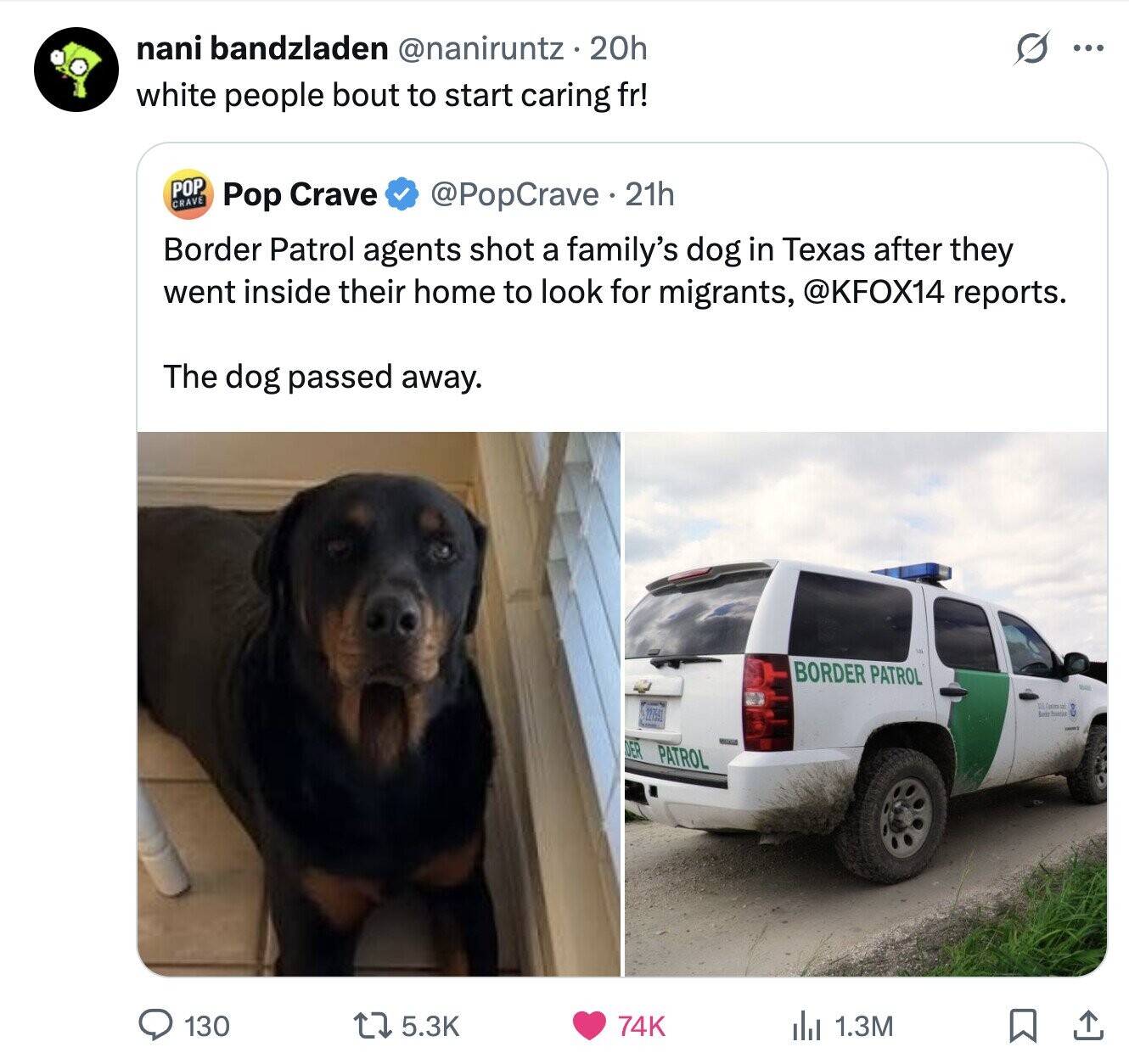 nani bandzladen @naniruntz 20h S ... white people bout to start caring fr! POP CRAVE Pop Crave @PopCrave.21h Border Patrol agents shot a family's dog in Texas after they went inside their home to look for migrants, @KFOX14 reports. The dog passed away. BORDER PATROL Via US.Comman 227591 DER PATROL 130 5.3K 74K del 1.3M 