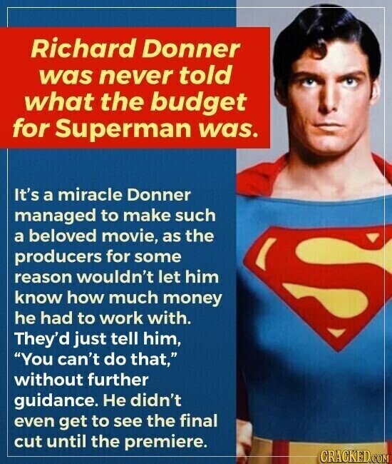 Richard Donner was never told what the budget for Superman was. It's a miracle Donner managed to make such a beloved movie, as the producers for some reason wouldn't let him know how much money he had to work with. They'd just tell him, You can't do that, without further guidance. Не didn't even get to see the final cut until the premiere. CRACKED.COM