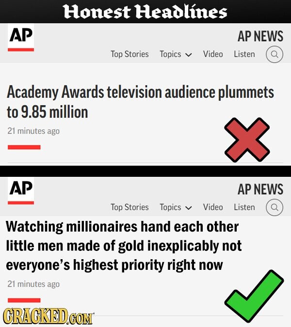 Honest Headlines AP AP NEWS Top Stories Topics Video Listen Academy Awards television audience plummets to 9.85 million 21 minutes ago AP AP NEWS Top Stories Topics Video Listen Watching millionaires hand each other little men made of gold inexplicably not everyone's highest priority right now 21 minutes ago CRACKED.COM