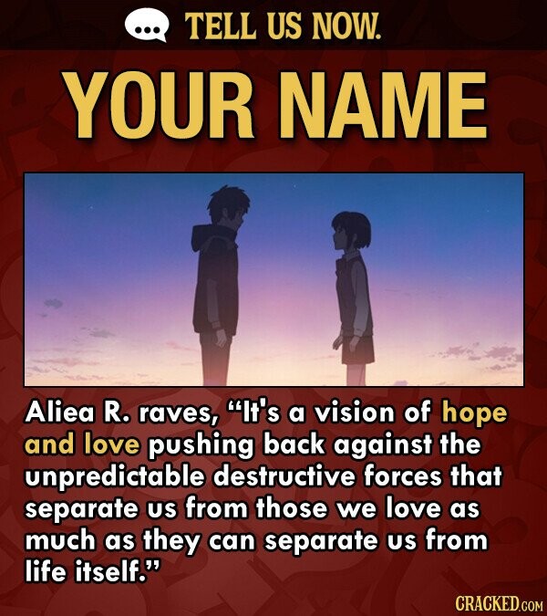 TELL US NOW. YOUR NAME Aliea R. raves, It's a vision of hope and love pushing back against the unpredictable destructive forces that separate US from those we love as much as they can separate US from life itself. CRACKED.COM