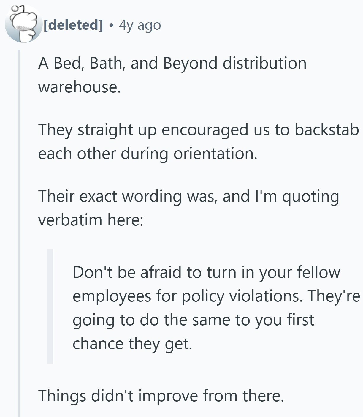4y ago A Bed, Bath, and Beyond distribution warehouse. They straight up encouraged us to backstab each other during orientation. Their exact wording was, and I'm quoting verbatim here: Don't be afraid to turn in your fellow employees for policy violations. They're going to do the same to you first chance they get. Things didn't improve from there.