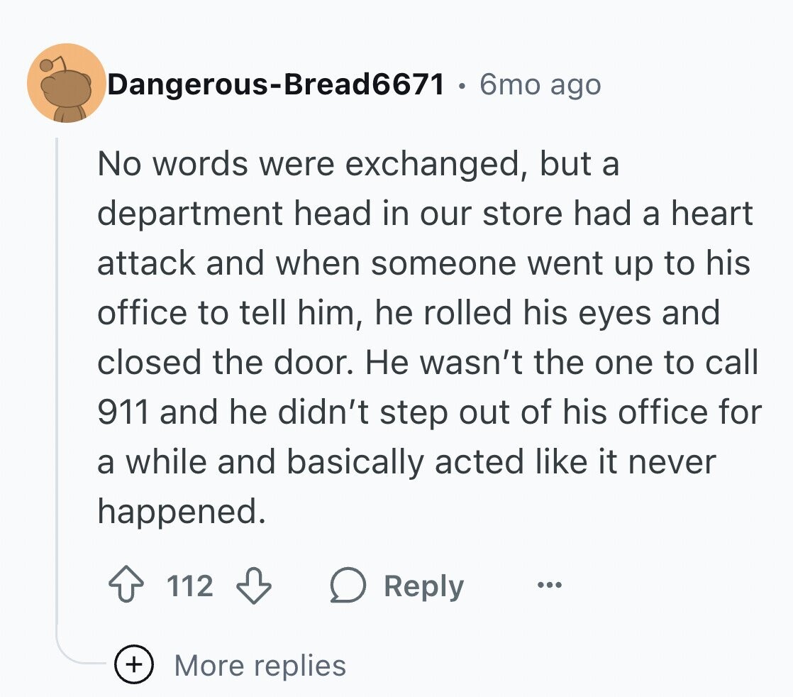 Dangerous-Bread6671 6mo ago No words were exchanged, but a department head in our store had a heart attack and when someone went up to his office to tell him, he rolled his eyes and closed the door. Не wasn't the one to call 911 and he didn't step out of his office for a while and basically acted like it never happened. 112 Reply ... + More replies