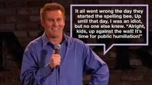 It all went wrong the day they started the spelling bee. Up until that day, I was an idiot, but no one else knew. Alright, kids, up against the wall! It's time for public humiliation!