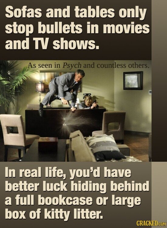 Sofas and tables only stop bullets in movies and TV shows. As seen in Psych and countless others. In real life, you'd have better luck hiding behind a full bookcase or large box of kitty litter. CRACKED COM