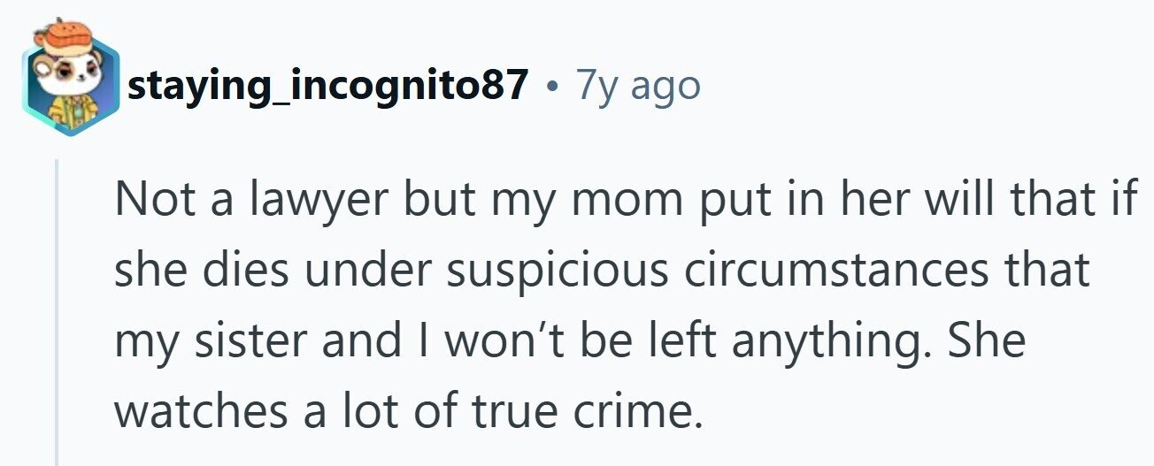 staying_incognito87 7y ago Not a lawyer but my mom put in her will that if she dies under suspicious circumstances that my sister and I won't be left anything. She watches a lot of true crime.