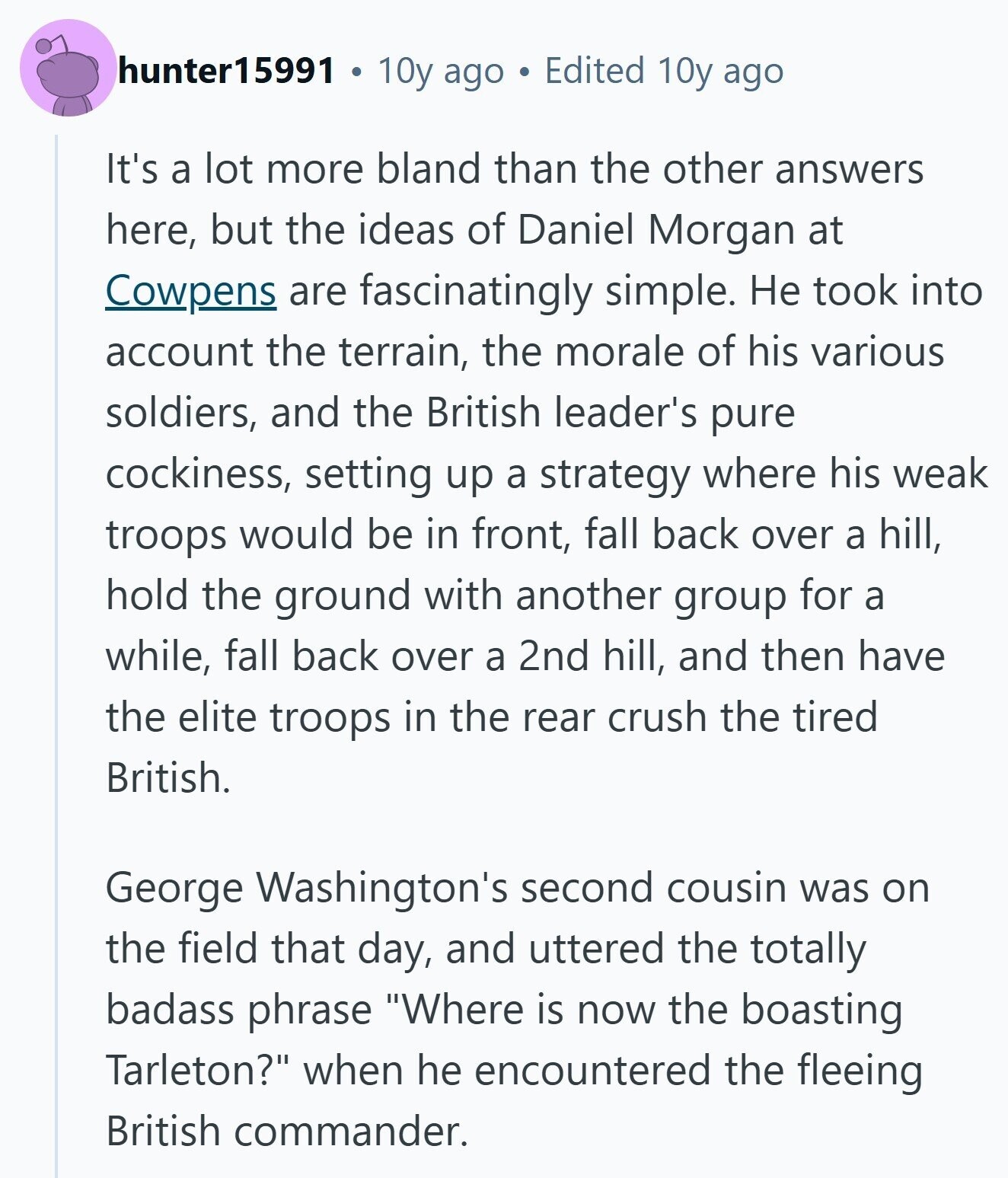 hunter15991 10y ago Edited 10y ago It's a lot more bland than the other answers here, but the ideas of Daniel Morgan at Cowpens are fascinatingly simple. Не took into account the terrain, the morale of his various soldiers, and the British leader's pure cockiness, setting up a strategy where his weak troops would be in front, fall back over a hill, hold the ground with another group for a while, fall back over a 2nd hill, and then have the elite troops in the rear crush the tired British. George Washington's second cousin was on the field that day, 