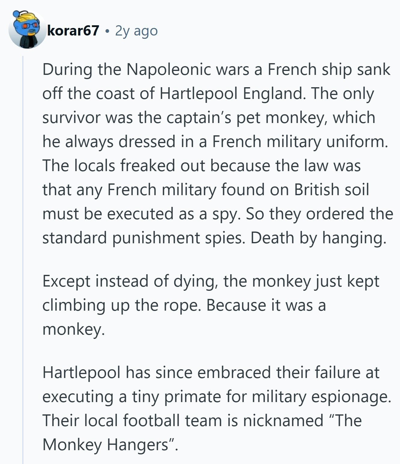 korar67 2y ago During the Napoleonic wars a French ship sank off the coast of Hartlepool England. The only survivor was the captain's pet monkey, which he always dressed in a French military uniform. The locals freaked out because the law was that any French military found on British soil must be executed as a spy. So they ordered the standard punishment spies. Death by hanging. Except instead of dying, the monkey just kept climbing up the rope. Because it was a monkey. Hartlepool has since embraced their failure at executing a tiny primate for military espionage. Their local football 