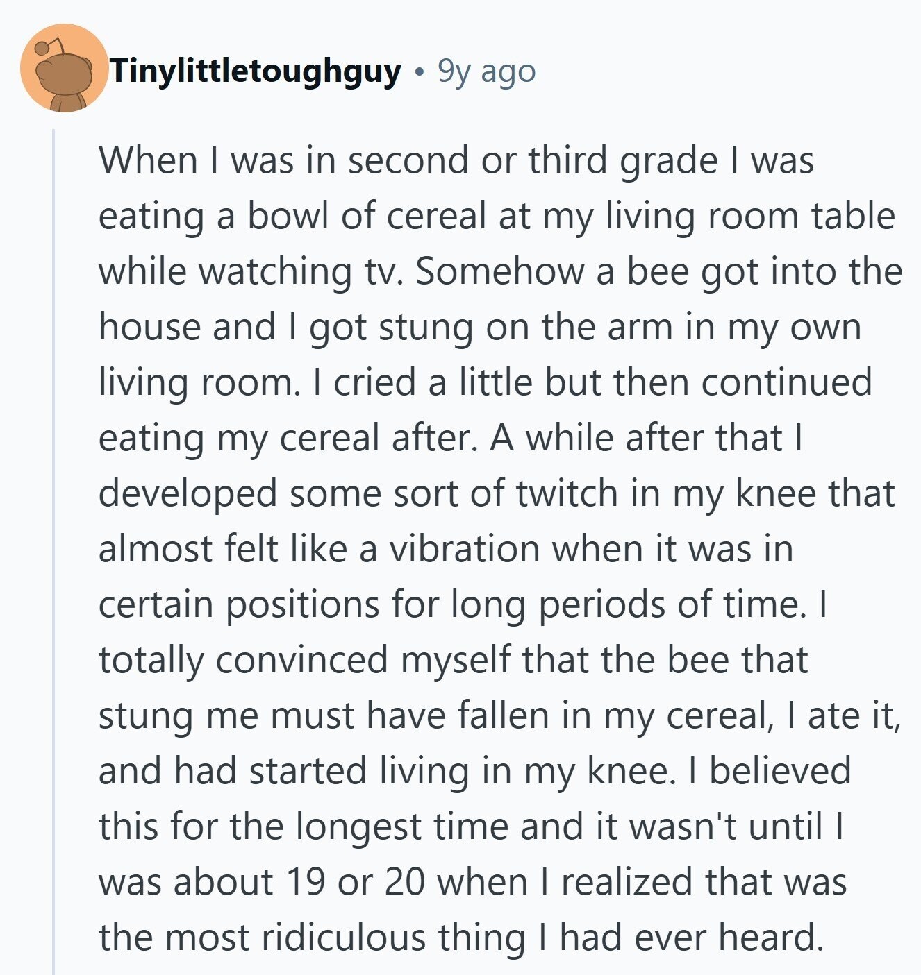 Tinylittletoughguy 9y ago When I was in second or third grade I was eating a bowl of cereal at my living room table while watching tv. Somehow a bee got into the house and I got stung on the arm in my own living room. I cried a little but then continued eating my cereal after. A while after that I developed some sort of twitch in my knee that almost felt like a vibration when it was in certain positions for long periods of time. I totally convinced myself that the bee that stung me must have fallen in 