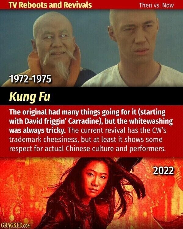 TV Reboots and Revivals Then vs. Now 1972-1975 Kung Fu The original had many things going for it (starting with David friggin' Carradine), but the whitewashing was always tricky. The current revival has the CW's trademark cheesiness, but at least it shows some respect for actual Chinese culture and performers. 2022 CRACKED.COM
