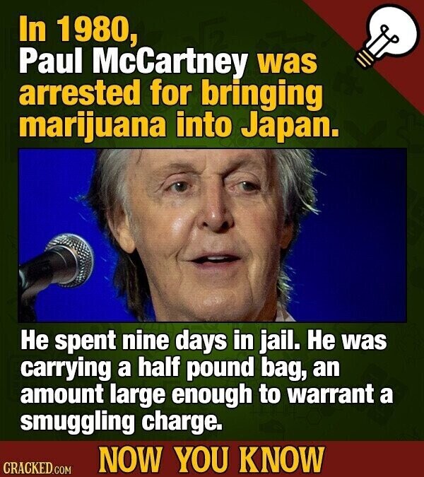 In 1980, Paul McCartney was arrested for bringing marijuana into Japan. Не spent nine days in jail. Не was carrying a half pound bag, an amount large enough to warrant a smuggling charge. NOW YOU KNOW CRACKED.COM