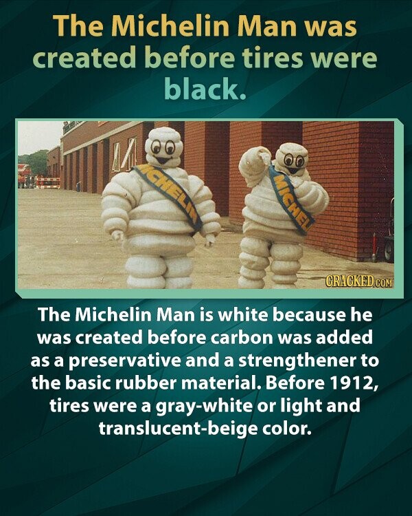 The Michelin Man was created before tires were black. CHELIN MICHEL CRACKED.COM The Michelin Man is white because he was created before carbon was added as a preservative and a strengthener to the basic rubber material. Before 1912, tires were a gray-white or light and translucent-beige color.
