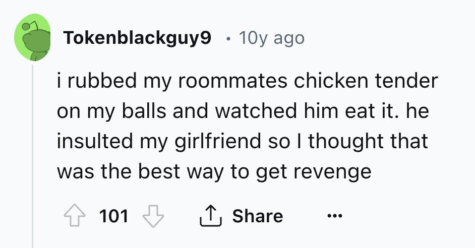 Tokenblackguy9 0 10y ago i i rubbed my roommates chicken tender on my balls and watched him eat it. he insulted my girlfriend so I thought that was the best way to get revenge Share 101 ... 