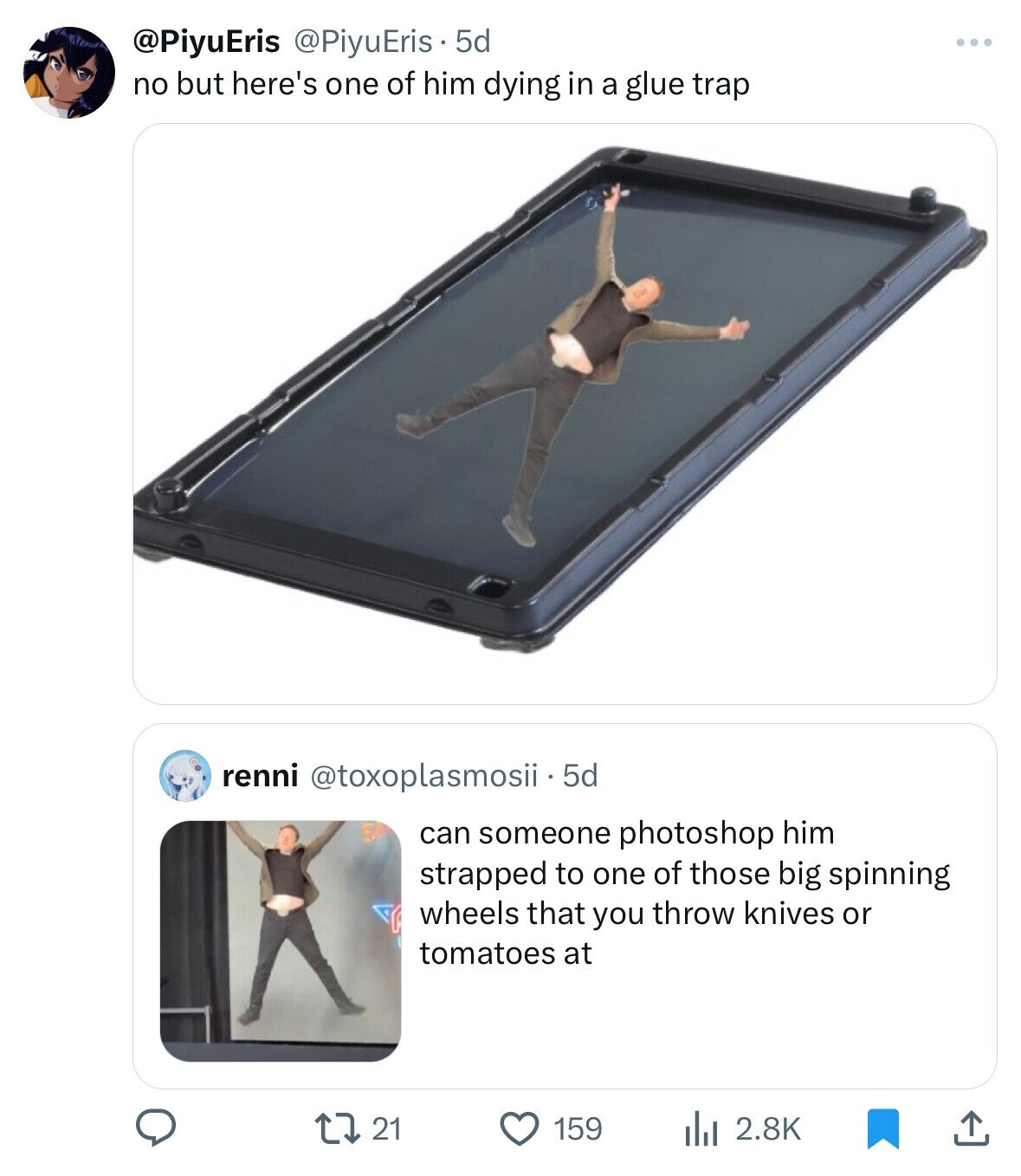 @PiyuEris @PiyuEris 5d no but here's one of him dying in a glue trap renni @toxoplasmosii - 5d can someone photoshop him strapped to one of those big spinning wheels that you throw knives or tomatoes at 21 2.8K 159