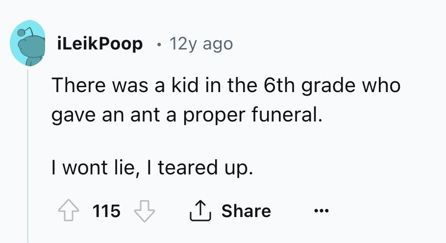 iLeikPoop 12y ago There was a kid in the 6th grade who gave an ant a proper funeral. I wont lie, I teared up. 115 Share ...