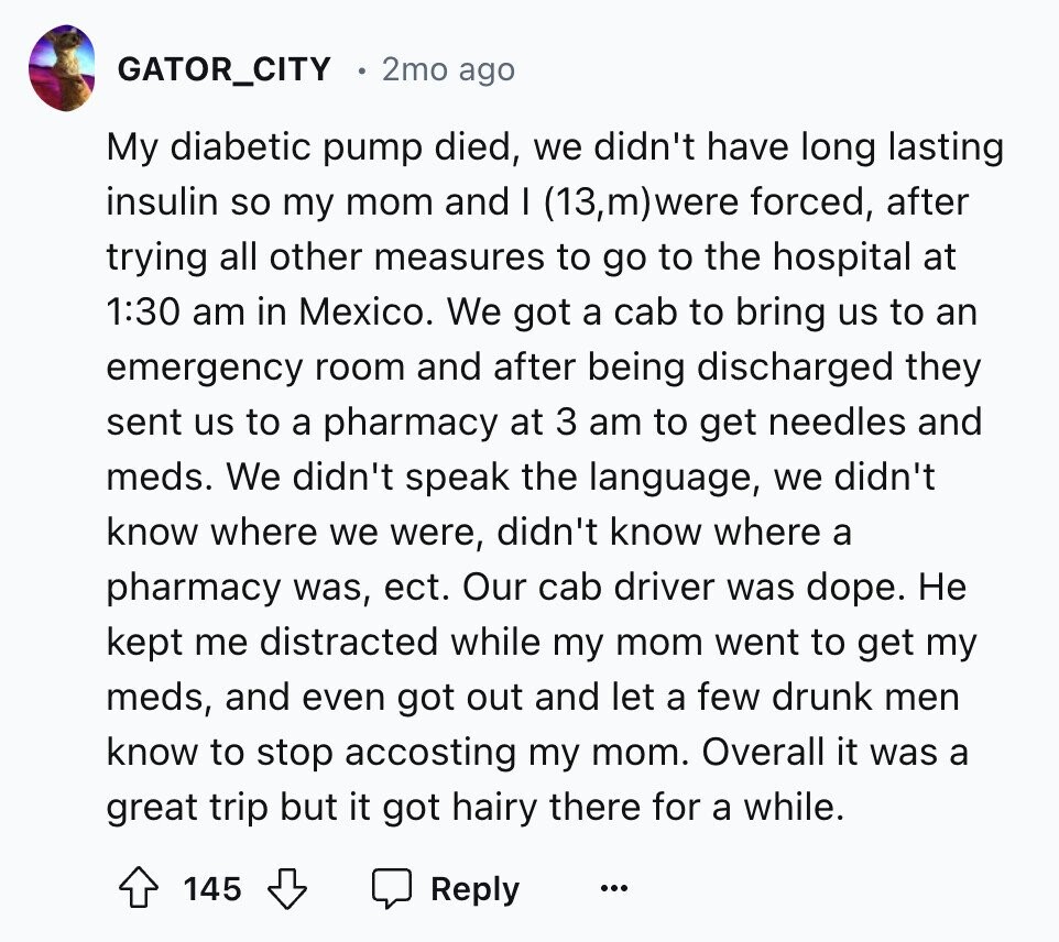 GATOR_CITY 2mo ago My diabetic pump died, we didn't have long lasting insulin so my mom and I (13,m)were forced, after trying all other measures to go to the hospital at 1:30 am in Mexico. We got a cab to bring us to an emergency room and after being discharged they sent us to a pharmacy at 3 am to get needles and meds. We didn't speak the language, we didn't know where we were, didn't know where a pharmacy was, ect. Our cab driver was dope. Не kept me distracted while my mom went to get my meds, and