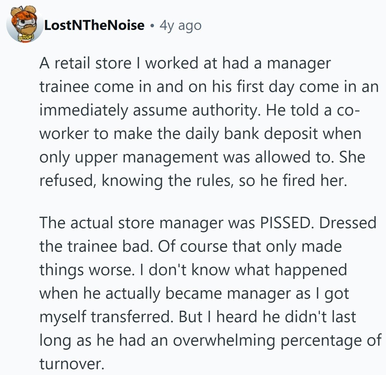 LostNTheNoise 4y ago A retail store I worked at had a manager trainee come in and on his first day come in an immediately assume authority. Не told a со- worker to make the daily bank deposit when only upper management was allowed to. She refused, knowing the rules, so he fired her. The actual store manager was PISSED. Dressed the trainee bad. Of course that only made things worse. I don't know what happened when he actually became manager as I got myself transferred. But I heard he didn't last long as he had an overwhelming percentage of turnover.