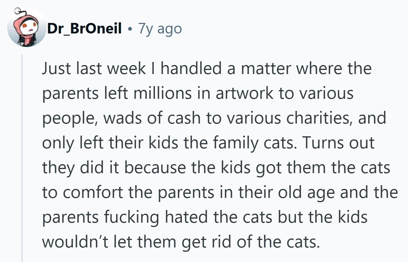 Dr_BrOneil 7y ago Just last week | handled a matter where the parents left millions in artwork to various people, wads of cash to various charities, and only left their kids the family cats. Turns out they did it because the kids got them the cats to comfort the parents in their old age and the parents fucking hated the cats but the kids wouldn't let them get rid of the cats.