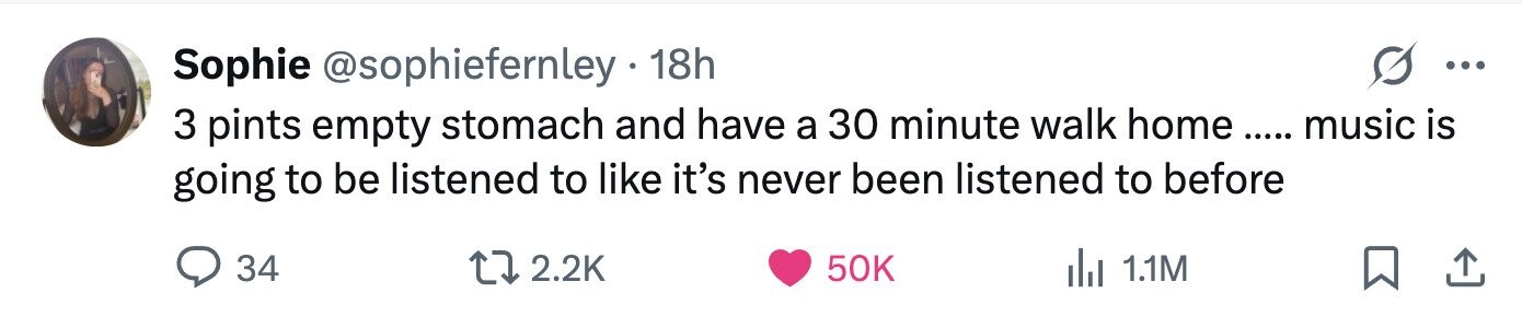 Sophie @sophiefernley 18h ... 3 pints empty stomach and have a 30 minute walk home e ..... .... music is going to be listened to like it's never been listened to before 34 2.2K 50K del 1.1M