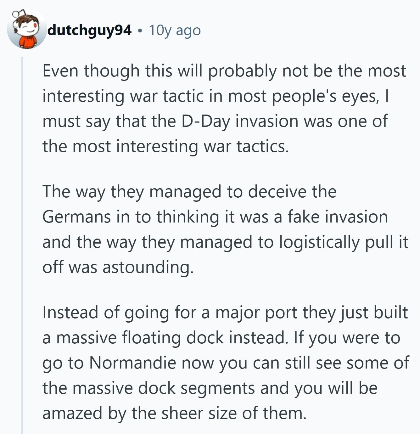 dutchguy94 10y ago Even though this will probably not be the most interesting war tactic in most people's eyes, I must say that the D-Day invasion was one of the most interesting war tactics. The way they managed to deceive the Germans in to thinking it was a fake invasion and the way they managed to logistically pull it off was astounding. Instead of going for a major port they just built a massive floating dock instead. If you were to go to Normandie now you can still see some of the massive dock segments and you will be amazed 